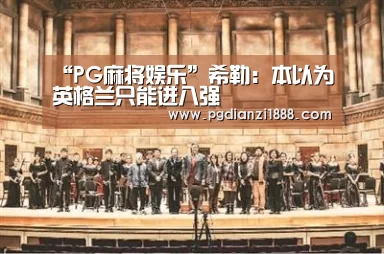 “PG麻将娱乐”希勒:本以为英格兰只能进八强(图1) PG麻将APP下载